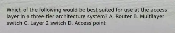 Which of the following would be best suited for use at the access layer in a three-tier architecture system? A. Router B. Multilayer switch C. Layer 2 switch D. Access point