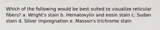 Which of the following would be best suited to visualize reticular fibers? a. Wright's stain b. Hematoxylin and eosin stain c. Sudan stain d. Silver impregnation e. Masson's trichrome stain