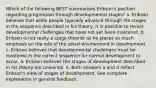 Which of the following BEST summarises Erikson's position regarding progression through developmental stages? a. Erikson believes that while people typically advance through life stages in the sequence described in his theory, it is possible to revisit developmental challenges that have not yet been mastered. b. Erikson is not really a stage theorist as he places so much emphasis on the role of the social environment in development. c. Erikson believes that developmental challenges must be mastered in the correct sequence for normal development to occur. d. Erikson believes the stages of development described in his theory are universal. e. Both answers a and d reflect Erikson's view of stages of development. See complete explanation in general feedback.