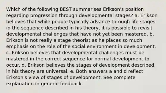 Which of the following BEST summarises Erikson's position regarding progression through developmental stages? a. Erikson believes that while people typically advance through life stages in the sequence described in his theory, it is possible to revisit developmental challenges that have not yet been mastered. b. Erikson is not really a stage theorist as he places so much emphasis on the role of the social environment in development. c. Erikson believes that developmental challenges must be mastered in the correct sequence for normal development to occur. d. Erikson believes the stages of development described in his theory are universal. e. Both answers a and d reflect Erikson's view of stages of development. See complete explanation in general feedback.