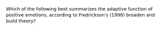 Which of the following best summarizes the adaptive function of positive emotions, according to Fredrickson's (1998) broaden and build theory?