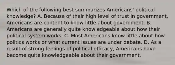 Which of the following best summarizes Americans' political knowledge? A. Because of their high level of trust in government, Americans are content to know little about government. B. Americans are generally quite knowledgeable about how their political system works. C. Most Americans know little about how politics works or what current issues are under debate. D. As a result of strong feelings of political efficacy, Americans have become quite knowledgeable about their government.