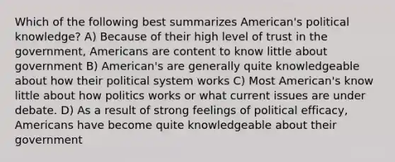 Which of the following best summarizes American's political knowledge? A) Because of their high level of trust in the government, Americans are content to know little about government B) American's are generally quite knowledgeable about how their political system works C) Most American's know little about how politics works or what current issues are under debate. D) As a result of strong feelings of political efficacy, Americans have become quite knowledgeable about their government