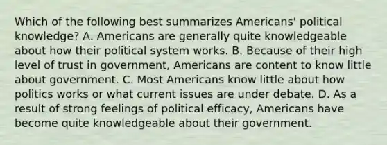 Which of the following best summarizes Americans' political knowledge? A. Americans are generally quite knowledgeable about how their political system works. B. Because of their high level of trust in government, Americans are content to know little about government. C. Most Americans know little about how politics works or what current issues are under debate. D. As a result of strong feelings of political efficacy, Americans have become quite knowledgeable about their government.