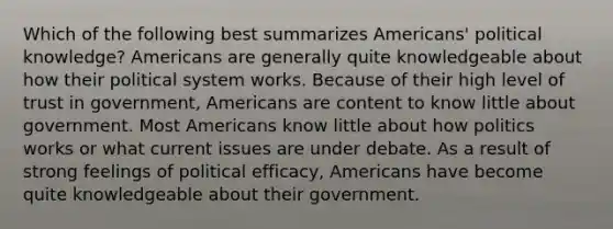 Which of the following best summarizes Americans' political knowledge? Americans are generally quite knowledgeable about how their political system works. Because of their high level of trust in government, Americans are content to know little about government. Most Americans know little about how politics works or what current issues are under debate. As a result of strong feelings of political efficacy, Americans have become quite knowledgeable about their government.