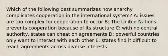 Which of the following best summarizes how anarchy complicates cooperation in the international system? A: issues are too complex for cooperation to occur B: The United Nations prevents cooperation because of its structure C: with no central authority, states can cheat on agreements D: powerful countries only want to interact with each other E: states find it difficult to reach agreements across diverse interests