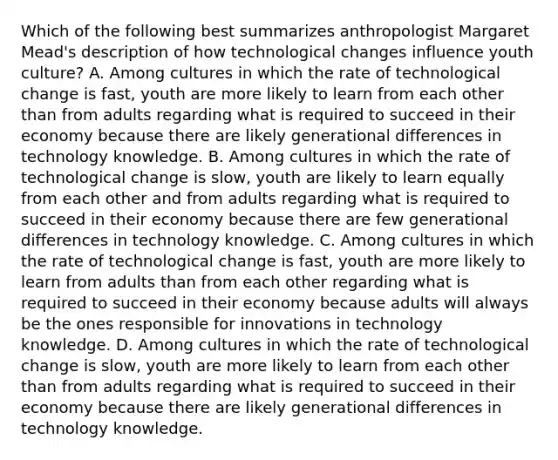 Which of the following best summarizes anthropologist Margaret Mead's description of how technological changes influence youth culture? A. Among cultures in which the rate of technological change is fast, youth are more likely to learn from each other than from adults regarding what is required to succeed in their economy because there are likely generational differences in technology knowledge. B. Among cultures in which the rate of technological change is slow, youth are likely to learn equally from each other and from adults regarding what is required to succeed in their economy because there are few generational differences in technology knowledge. C. Among cultures in which the rate of technological change is fast, youth are more likely to learn from adults than from each other regarding what is required to succeed in their economy because adults will always be the ones responsible for innovations in technology knowledge. D. Among cultures in which the rate of technological change is slow, youth are more likely to learn from each other than from adults regarding what is required to succeed in their economy because there are likely generational differences in technology knowledge.