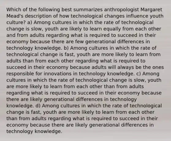 Which of the following best summarizes anthropologist Margaret Mead's description of how technological changes influence youth culture? a) Among cultures in which the rate of technological change is slow, youth are likely to learn equally from each other and from adults regarding what is required to succeed in their economy because there are few generational differences in technology knowledge. b) Among cultures in which the rate of technological change is fast, youth are more likely to learn from adults than from each other regarding what is required to succeed in their economy because adults will always be the ones responsible for innovations in technology knowledge. c) Among cultures in which the rate of technological change is slow, youth are more likely to learn from each other than from adults regarding what is required to succeed in their economy because there are likely generational differences in technology knowledge. d) Among cultures in which the rate of technological change is fast, youth are more likely to learn from each other than from adults regarding what is required to succeed in their economy because there are likely generational differences in technology knowledge.