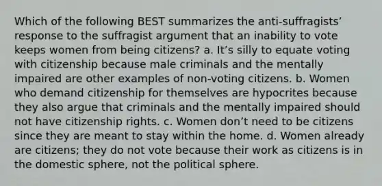 Which of the following BEST summarizes the anti-suffragistsʼ response to the suffragist argument that an inability to vote keeps women from being citizens? a. Itʼs silly to equate voting with citizenship because male criminals and the mentally impaired are other examples of non-voting citizens. b. Women who demand citizenship for themselves are hypocrites because they also argue that criminals and the mentally impaired should not have citizenship rights. c. Women donʼt need to be citizens since they are meant to stay within the home. d. Women already are citizens; they do not vote because their work as citizens is in the domestic sphere, not the political sphere.