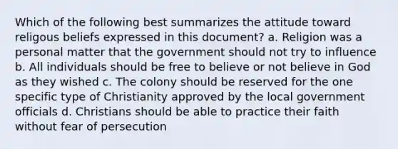 Which of the following best summarizes the attitude toward religous beliefs expressed in this document? a. Religion was a personal matter that the government should not try to influence b. All individuals should be free to believe or not believe in God as they wished c. The colony should be reserved for the one specific type of Christianity approved by the local government officials d. Christians should be able to practice their faith without fear of persecution