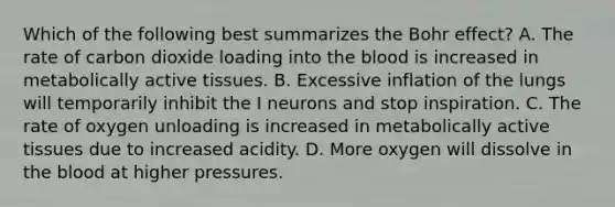 Which of the following best summarizes the Bohr effect? A. The rate of carbon dioxide loading into the blood is increased in metabolically active tissues. B. Excessive inflation of the lungs will temporarily inhibit the I neurons and stop inspiration. C. The rate of oxygen unloading is increased in metabolically active tissues due to increased acidity. D. More oxygen will dissolve in the blood at higher pressures.