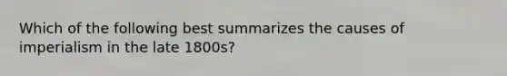 Which of the following best summarizes the causes of imperialism in the late 1800s?