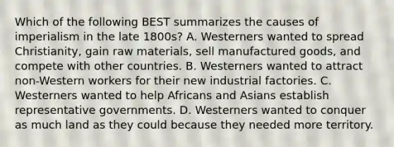 Which of the following BEST summarizes the causes of imperialism in the late 1800s? A. Westerners wanted to spread Christianity, gain raw materials, sell manufactured goods, and compete with other countries. B. Westerners wanted to attract non-Western workers for their new industrial factories. C. Westerners wanted to help Africans and Asians establish representative governments. D. Westerners wanted to conquer as much land as they could because they needed more territory.