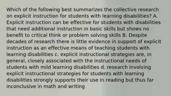 Which of the following best summarizes the collective research on explicit instruction for students with learning disabilities? A. Explicit instruction can be effective for students with disabilities that need additional instruction in basic skills but shows no benefit to critical think or problem solving skills B. Despite decades of research there is little evidence in support of explicit instruction as an effective means of teaching students with learning disabilities c. explicit instructional strategies are, in general, closely associated with the instructional needs of students with mild learning disabilities d. research involving explicit instructional strategies for students with learning disabilities strongly supports their use in reading but thus far inconclusive in math and writing