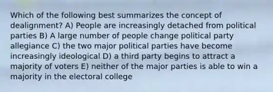 Which of the following best summarizes the concept of dealignment? A) People are increasingly detached from political parties B) A large number of people change political party allegiance C) the two major political parties have become increasingly ideological D) a third party begins to attract a majority of voters E) neither of the major parties is able to win a majority in the electoral college