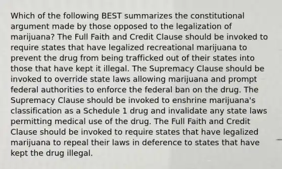 Which of the following BEST summarizes the constitutional argument made by those opposed to the legalization of marijuana? The Full Faith and Credit Clause should be invoked to require states that have legalized recreational marijuana to prevent the drug from being trafficked out of their states into those that have kept it illegal. The Supremacy Clause should be invoked to override state laws allowing marijuana and prompt federal authorities to enforce the federal ban on the drug. The Supremacy Clause should be invoked to enshrine marijuana's classification as a Schedule 1 drug and invalidate any state laws permitting medical use of the drug. The Full Faith and Credit Clause should be invoked to require states that have legalized marijuana to repeal their laws in deference to states that have kept the drug illegal.