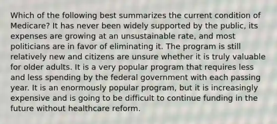 Which of the following best summarizes the current condition of Medicare? It has never been widely supported by the public, its expenses are growing at an unsustainable rate, and most politicians are in favor of eliminating it. The program is still relatively new and citizens are unsure whether it is truly valuable for older adults. It is a very popular program that requires less and less spending by the federal government with each passing year. It is an enormously popular program, but it is increasingly expensive and is going to be difficult to continue funding in the future without healthcare reform.