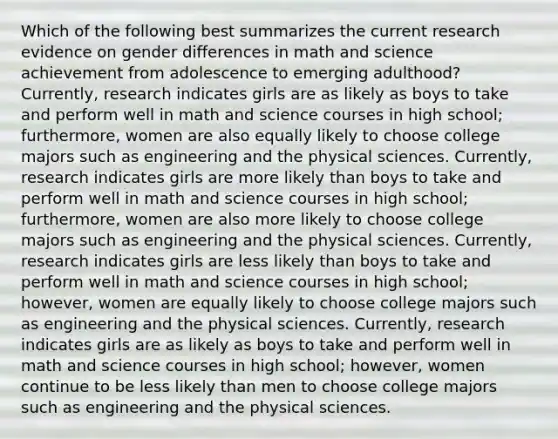 Which of the following best summarizes the current research evidence on gender differences in math and science achievement from adolescence to emerging adulthood? Currently, research indicates girls are as likely as boys to take and perform well in math and science courses in high school; furthermore, women are also equally likely to choose college majors such as engineering and the physical sciences. Currently, research indicates girls are more likely than boys to take and perform well in math and science courses in high school; furthermore, women are also more likely to choose college majors such as engineering and the physical sciences. Currently, research indicates girls are less likely than boys to take and perform well in math and science courses in high school; however, women are equally likely to choose college majors such as engineering and the physical sciences. Currently, research indicates girls are as likely as boys to take and perform well in math and science courses in high school; however, women continue to be less likely than men to choose college majors such as engineering and the physical sciences.