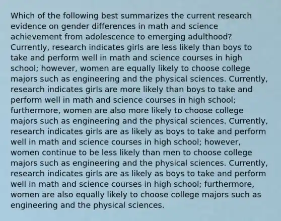 Which of the following best summarizes the current research evidence on gender differences in math and science achievement from adolescence to emerging adulthood? Currently, research indicates girls are less likely than boys to take and perform well in math and science courses in high school; however, women are equally likely to choose college majors such as engineering and the physical sciences. Currently, research indicates girls are more likely than boys to take and perform well in math and science courses in high school; furthermore, women are also more likely to choose college majors such as engineering and the physical sciences. Currently, research indicates girls are as likely as boys to take and perform well in math and science courses in high school; however, women continue to be less likely than men to choose college majors such as engineering and the physical sciences. Currently, research indicates girls are as likely as boys to take and perform well in math and science courses in high school; furthermore, women are also equally likely to choose college majors such as engineering and the physical sciences.