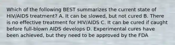 Which of the following BEST summarizes the current state of HIV/AIDS treatment? A. It can be slowed, but not cured B. There is no effective treatment for HIV/AIDS C. It can be cured if caught before full-blown AIDS develops D. Experimental cures have been achieved, but they need to be approved by the FDA