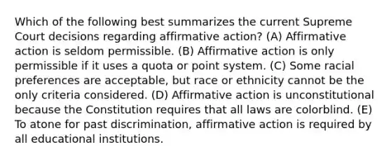 Which of the following best summarizes the current Supreme Court decisions regarding affirmative action? (A) Affirmative action is seldom permissible. (B) Affirmative action is only permissible if it uses a quota or point system. (C) Some racial preferences are acceptable, but race or ethnicity cannot be the only criteria considered. (D) Affirmative action is unconstitutional because the Constitution requires that all laws are colorblind. (E) To atone for past discrimination, affirmative action is required by all educational institutions.