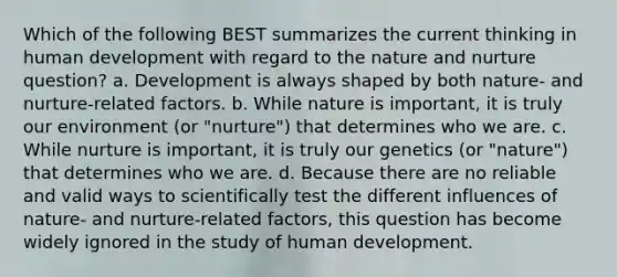 Which of the following BEST summarizes the current thinking in human development with regard to the nature and nurture question? a. Development is always shaped by both nature- and nurture-related factors. b. While nature is important, it is truly our environment (or "nurture") that determines who we are. c. While nurture is important, it is truly our genetics (or "nature") that determines who we are. d. Because there are no reliable and valid ways to scientifically test the different influences of nature- and nurture-related factors, this question has become widely ignored in the study of human development.