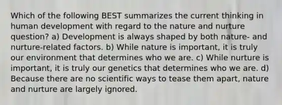 Which of the following BEST summarizes the current thinking in human development with regard to the nature and nurture question? a) Development is always shaped by both nature- and nurture-related factors. ​b) While nature is important, it is truly our environment that determines who we are. ​c) While nurture is important, it is truly our genetics that determines who we are. ​d) Because there are no scientific ways to tease them apart, nature and nurture are largely ignored.