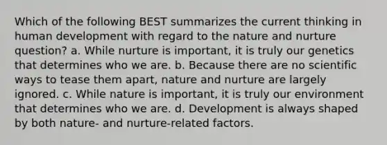 ​Which of the following BEST summarizes the current thinking in human development with regard to the nature and nurture question? ​a. While nurture is important, it is truly our genetics that determines who we are. ​b. Because there are no scientific ways to tease them apart, nature and nurture are largely ignored. ​c. While nature is important, it is truly our environment that determines who we are. d. ​Development is always shaped by both nature- and nurture-related factors.