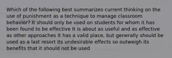 Which of the following best summarizes current thinking on the use of punishment as a technique to manage classroom behavior? It should only be used on students for whom it has been found to be effective It is about as useful and as effective as other approaches It has a valid place, but generally should be used as a last resort Its undesirable effects so outweigh its benefits that it should not be used