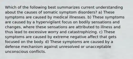 Which of the following best summarizes current understanding about the causes of somatic symptom disorders? a) These symptoms are caused by medical illnesses. b) These symptoms are caused by a hypervigilant focus on bodily sensations and changes, where these sensations are attributed to illness and thus lead to excessive worry and catastrophizing. c) These symptoms are caused by extreme negative affect that gets focused on the body. d) These symptoms are caused by a defense mechanism against unresolved or unacceptable unconscious conflicts.