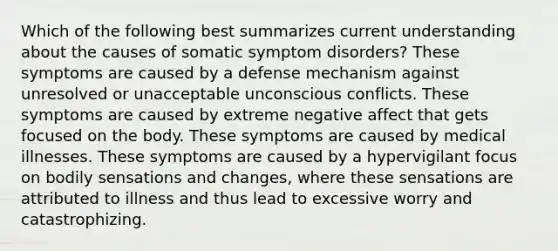 Which of the following best summarizes current understanding about the causes of somatic symptom disorders? These symptoms are caused by a defense mechanism against unresolved or unacceptable unconscious conflicts. These symptoms are caused by extreme negative affect that gets focused on the body. These symptoms are caused by medical illnesses. These symptoms are caused by a hypervigilant focus on bodily sensations and changes, where these sensations are attributed to illness and thus lead to excessive worry and catastrophizing.