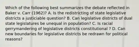 Which of the following best summarizes the debate reflected in Baker v. Carr (1962)? A. Is the redistricting of state legislative districts a justiciable question? B. Can legislative districts of dual state legislatures be unequal in population? C. Is racial gerrymandering of legislative districts constitutional ? D. Can new boundaries for legislative districts be redrawn for political reasons?