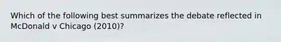 Which of the following best summarizes the debate reflected in McDonald v Chicago (2010)?