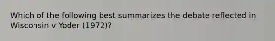 Which of the following best summarizes the debate reflected in Wisconsin v Yoder (1972)?