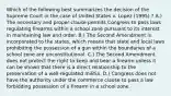 Which of the following best summarizes the decision of the Supreme Court in the case of United States v. Lopez (1995) ? A.) The necessary and proper clause permits Congress to pass laws regulating firearms within a school zone pursuant to its interest in maintaining law and order. B.) The Second Amendment is incorporated to the states, which means that state and local laws prohibiting the possession of a gun within the boundaries of a school zone are unconstitutional. C.) The Second Amendment does not protect the right to keep and bear a firearm unless it can be shown that there is a direct relationship to the preservation of a well-regulated militia. D.) Congress does not have the authority under the commerce clause to pass a law forbidding possession of a firearm in a school zone.