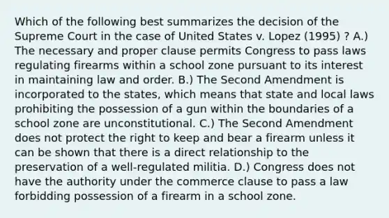 Which of the following best summarizes the decision of the Supreme Court in the case of United States v. Lopez (1995) ? A.) The necessary and proper clause permits Congress to pass laws regulating firearms within a school zone pursuant to its interest in maintaining law and order. B.) The Second Amendment is incorporated to the states, which means that state and local laws prohibiting the possession of a gun within the boundaries of a school zone are unconstitutional. C.) The Second Amendment does not protect the right to keep and bear a firearm unless it can be shown that there is a direct relationship to the preservation of a well-regulated militia. D.) Congress does not have the authority under the commerce clause to pass a law forbidding possession of a firearm in a school zone.