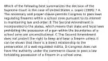 Which of the following best summarizes the decision of the Supreme Court in the case of United States v. Lopez (1995) ? A The necessary and proper clause permits Congress to pass laws regulating firearms within a school zone pursuant to its interest in maintaining law and order. B The Second Amendment is incorporated to the states, which means that state and local laws prohibiting the possession of a gun within the boundaries of a school zone are unconstitutional. C The Second Amendment does not protect the right to keep and bear a firearm unless it can be shown that there is a direct relationship to the preservation of a well-regulated militia. D Congress does not have the authority under the commerce clause to pass a law forbidding possession of a firearm in a school zone.