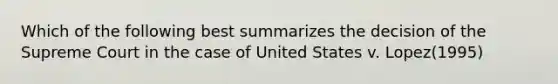 Which of the following best summarizes the decision of the Supreme Court in the case of United States v. Lopez(1995)