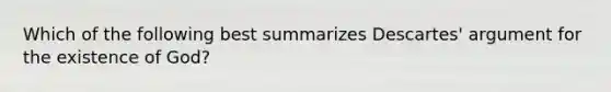 Which of the following best summarizes Descartes' argument for the existence of God?