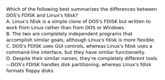 Which of the following best summarizes the differences between DOS's FDISK and Linux's fdisk? A. Linux's fdisk is a simple clone of DOS's FDISK but written to work from Linux rather than from DOS or Windows. B. The two are completely independent programs that accomplish similar goals, although Linux's fdisk is more flexible. C. DOS's FDISK uses GUI controls, whereas Linux's fdisk uses a command-line interface, but they have similar functionality. D. Despite their similar names, they're completely different tools—DOS's FDISK handles disk partitioning, whereas Linux's fdisk formats floppy disks.