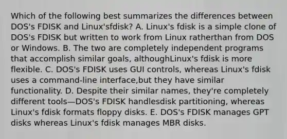 Which of the following best summarizes the differences between DOS's FDISK and Linux'sfdisk? A. Linux's fdisk is a simple clone of DOS's FDISK but written to work from Linux ratherthan from DOS or Windows. B. The two are completely independent programs that accomplish similar goals, althoughLinux's fdisk is more flexible. C. DOS's FDISK uses GUI controls, whereas Linux's fdisk uses a command-line interface,but they have similar functionality. D. Despite their similar names, they're completely different tools—DOS's FDISK handlesdisk partitioning, whereas Linux's fdisk formats floppy disks. E. DOS's FDISK manages GPT disks whereas Linux's fdisk manages MBR disks.