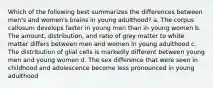 Which of the following best summarizes the differences between men's and women's brains in young adulthood? a. The corpus callosum develops faster in young men than in young women b. The amount, distribution, and ratio of grey matter to white matter differs between men and women in young adulthood c. The distribution of glial cells is markedly different between young men and young women d. The sex difference that were seen in childhood and adolescence become less pronounced in young adulthood