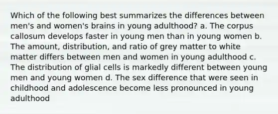 Which of the following best summarizes the differences between men's and women's brains in young adulthood? a. The corpus callosum develops faster in young men than in young women b. The amount, distribution, and ratio of grey matter to white matter differs between men and women in young adulthood c. The distribution of glial cells is markedly different between young men and young women d. The sex difference that were seen in childhood and adolescence become less pronounced in young adulthood