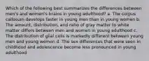 Which of the following best summarizes the differences between men's and women's brains in young adulthood? a. The corpus callosum develops faster in young men than in young women b. The amount, distribution, and ratio of gray matter to white matter differs between men and women in young adulthood c. The distribution of glial cells is markedly different between young men and young women d. The sex differences that were seen in childhood and adolescence become less pronounced in young adulthood