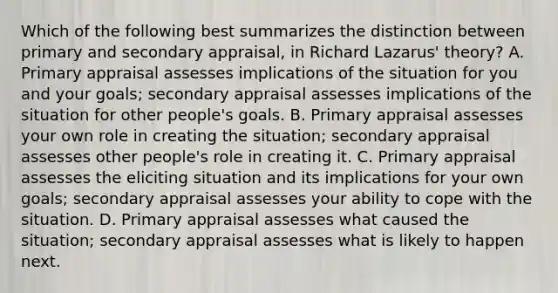 Which of the following best summarizes the distinction between primary and secondary appraisal, in Richard Lazarus' theory? A. Primary appraisal assesses implications of the situation for you and your goals; secondary appraisal assesses implications of the situation for other people's goals. B. Primary appraisal assesses your own role in creating the situation; secondary appraisal assesses other people's role in creating it. C. Primary appraisal assesses the eliciting situation and its implications for your own goals; secondary appraisal assesses your ability to cope with the situation. D. Primary appraisal assesses what caused the situation; secondary appraisal assesses what is likely to happen next.