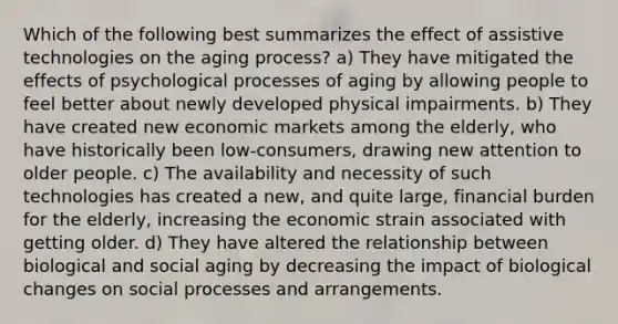 Which of the following best summarizes the effect of assistive technologies on the aging process? a) They have mitigated the effects of psychological processes of aging by allowing people to feel better about newly developed physical impairments. b) They have created new economic markets among the elderly, who have historically been low-consumers, drawing new attention to older people. c) The availability and necessity of such technologies has created a new, and quite large, financial burden for the elderly, increasing the economic strain associated with getting older. d) They have altered the relationship between biological and social aging by decreasing the impact of biological changes on social processes and arrangements.