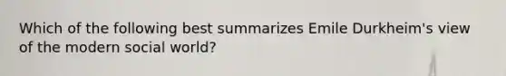 Which of the following best summarizes Emile Durkheim's view of the modern social world?