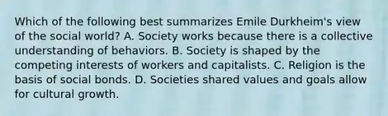 Which of the following best summarizes Emile Durkheim's view of the social world? A. Society works because there is a collective understanding of behaviors. B. Society is shaped by the competing interests of workers and capitalists. C. Religion is the basis of social bonds. D. Societies shared values and goals allow for cultural growth.