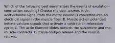 Which of the following best summarizes the events of excitation-contraction coupling? Choose the best answer. A. An acetylcholine signal from the motor neuron is converted into an electrical signal in the muscle fiber. B. Muscle action potentials initiate calcium signals that activate a contraction-relaxation cycle. C. The actin filament slides towards the sarcomere and the muscle contracts. D. Cross-bridges release and the muscle relaxes.