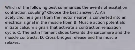 Which of the following best summarizes the events of excitation-contraction coupling? Choose the best answer. A. An acetylcholine signal from the motor neuron is converted into an electrical signal in the muscle fiber. B. Muscle action potentials initiate calcium signals that activate a contraction-relaxation cycle. C. The actin filament slides towards the sarcomere and the muscle contracts. D. Cross-bridges release and the muscle relaxes.